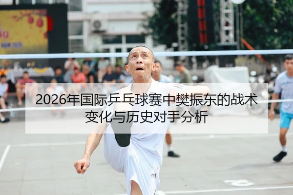 2026年国际乒乓球赛中樊振东的战术变化与历史对手分析